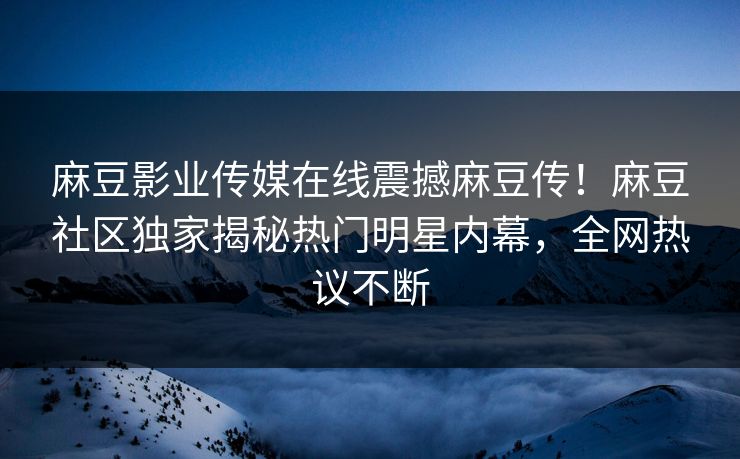 麻豆影业传媒在线震撼麻豆传！麻豆社区独家揭秘热门明星内幕，全网热议不断