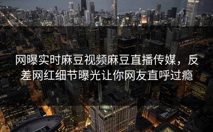 网曝实时麻豆视频麻豆直播传媒，反差网红细节曝光让你网友直呼过瘾