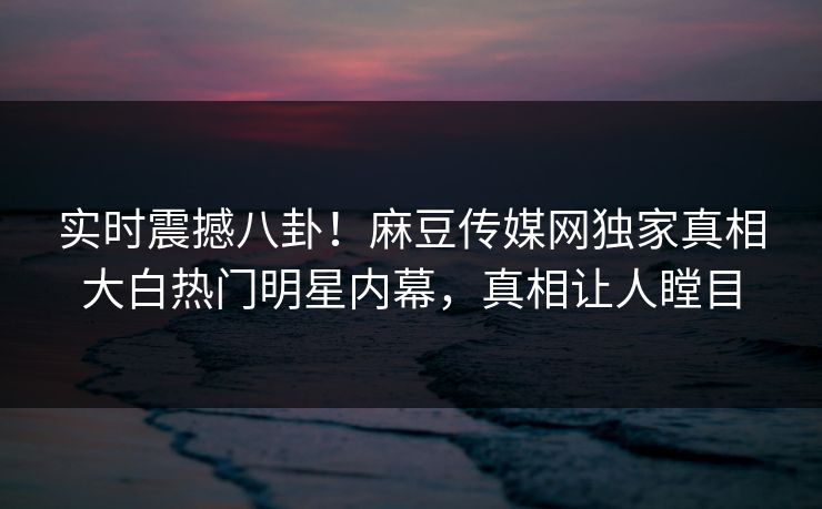 实时震撼八卦！麻豆传媒网独家真相大白热门明星内幕，真相让人瞠目