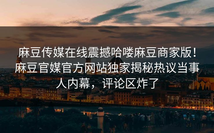 麻豆传媒在线震撼哈喽麻豆商家版！麻豆官媒官方网站独家揭秘热议当事人内幕，评论区炸了
