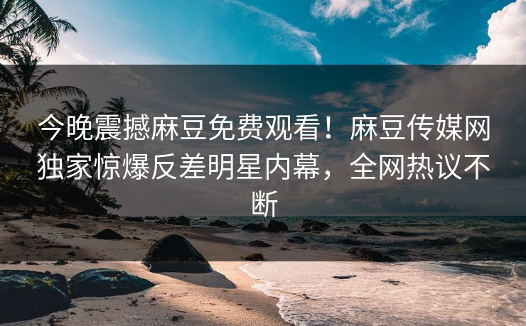 今晚震撼麻豆免费观看！麻豆传媒网独家惊爆反差明星内幕，全网热议不断