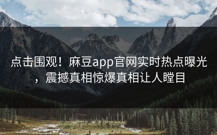 点击围观！麻豆app官网实时热点曝光，震撼真相惊爆真相让人瞠目