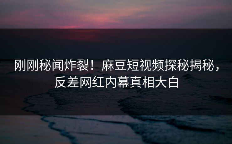 刚刚秘闻炸裂！麻豆短视频探秘揭秘，反差网红内幕真相大白