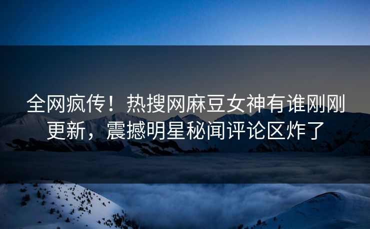 全网疯传！热搜网麻豆女神有谁刚刚更新，震撼明星秘闻评论区炸了