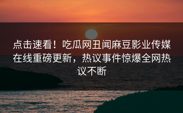 点击速看！吃瓜网丑闻麻豆影业传媒在线重磅更新，热议事件惊爆全网热议不断