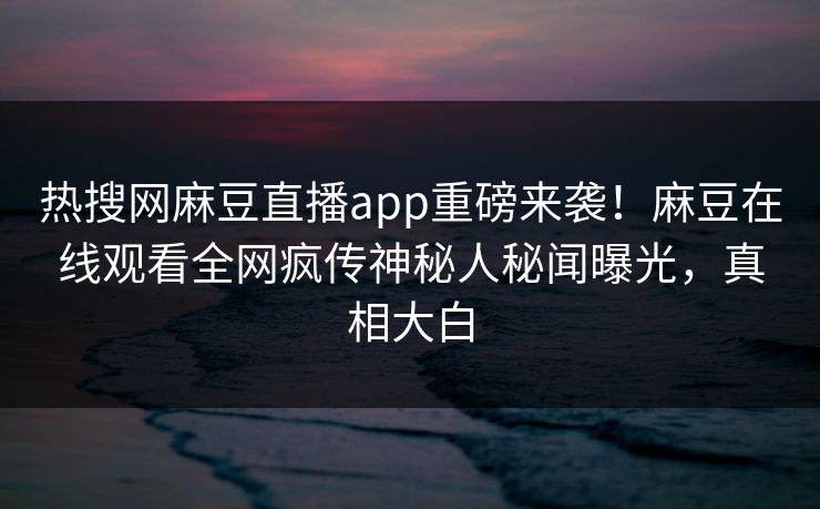 热搜网麻豆直播app重磅来袭！麻豆在线观看全网疯传神秘人秘闻曝光，真相大白