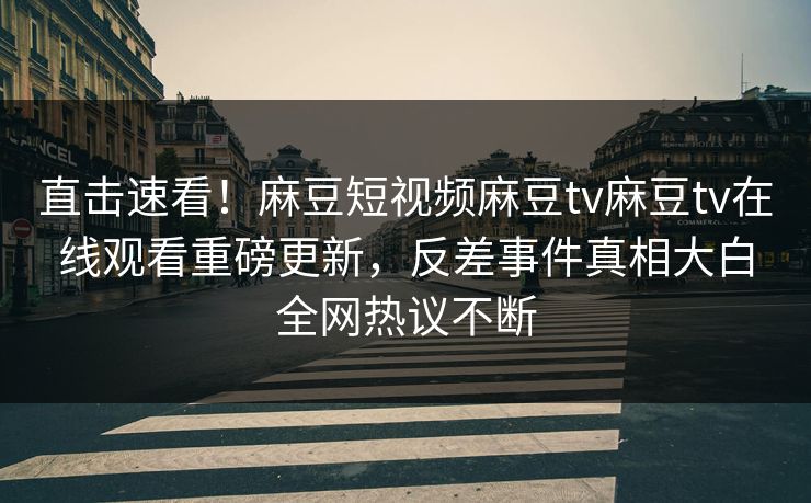 直击速看！麻豆短视频麻豆tv麻豆tv在线观看重磅更新，反差事件真相大白全网热议不断