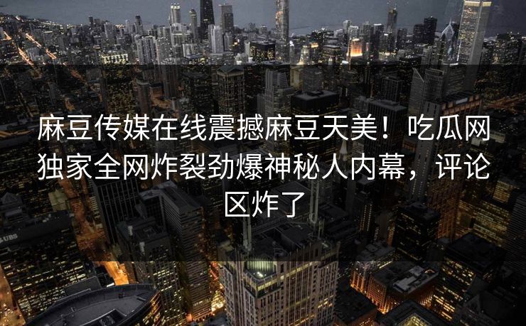 麻豆传媒在线震撼麻豆天美！吃瓜网独家全网炸裂劲爆神秘人内幕，评论区炸了