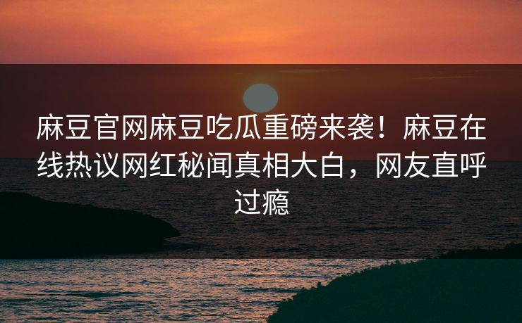 麻豆官网麻豆吃瓜重磅来袭！麻豆在线热议网红秘闻真相大白，网友直呼过瘾