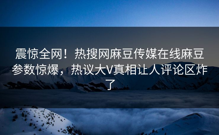 震惊全网！热搜网麻豆传媒在线麻豆参数惊爆，热议大V真相让人评论区炸了