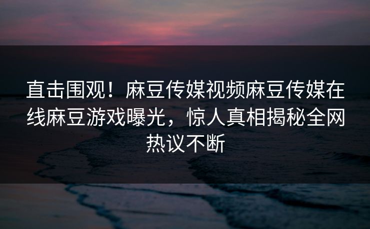 直击围观！麻豆传媒视频麻豆传媒在线麻豆游戏曝光，惊人真相揭秘全网热议不断