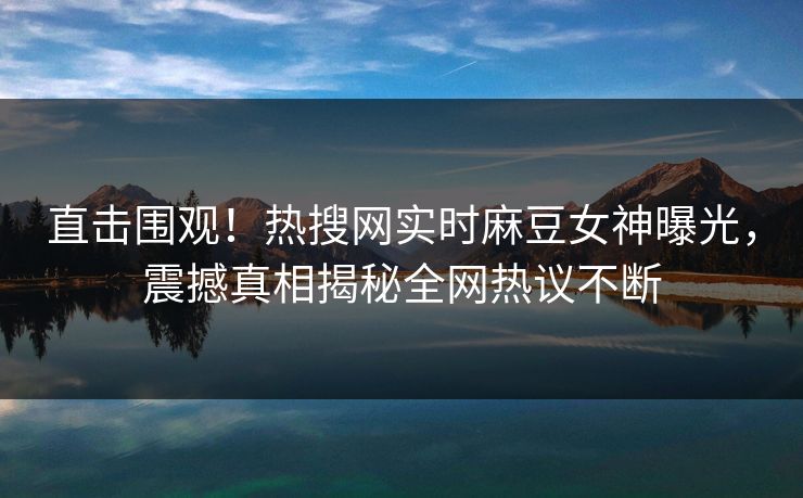 直击围观！热搜网实时麻豆女神曝光，震撼真相揭秘全网热议不断