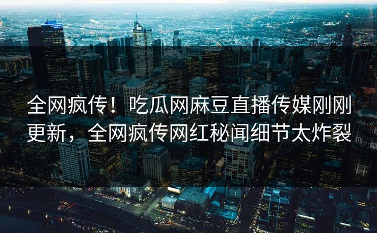 全网疯传！吃瓜网麻豆直播传媒刚刚更新，全网疯传网红秘闻细节太炸裂