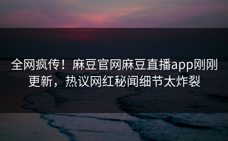 全网疯传！麻豆官网麻豆直播app刚刚更新，热议网红秘闻细节太炸裂