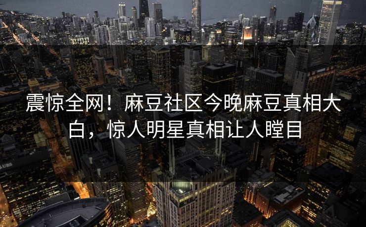震惊全网！麻豆社区今晚麻豆真相大白，惊人明星真相让人瞠目