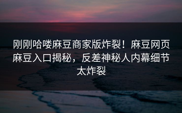 刚刚哈喽麻豆商家版炸裂！麻豆网页麻豆入口揭秘，反差神秘人内幕细节太炸裂