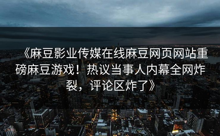《麻豆影业传媒在线麻豆网页网站重磅麻豆游戏！热议当事人内幕全网炸裂，评论区炸了》