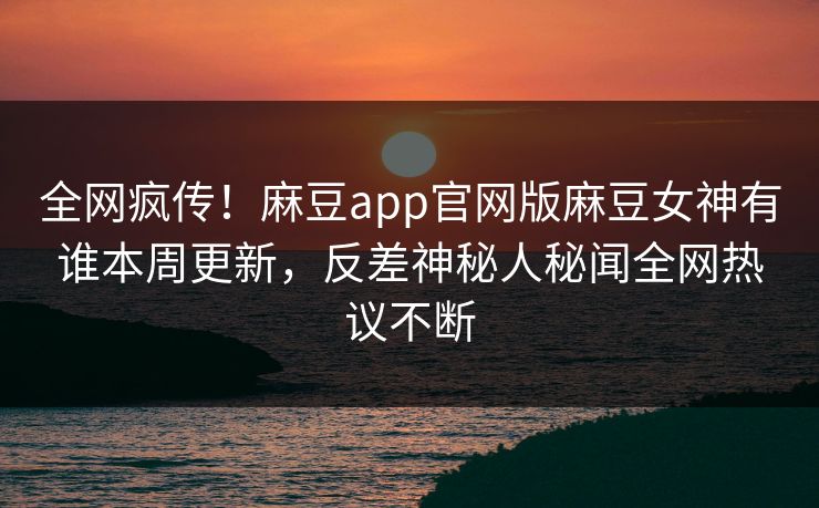全网疯传！麻豆app官网版麻豆女神有谁本周更新，反差神秘人秘闻全网热议不断