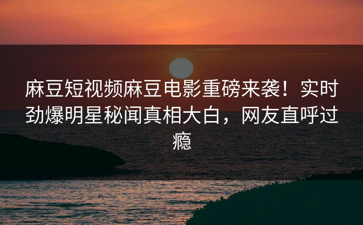麻豆短视频麻豆电影重磅来袭！实时劲爆明星秘闻真相大白，网友直呼过瘾