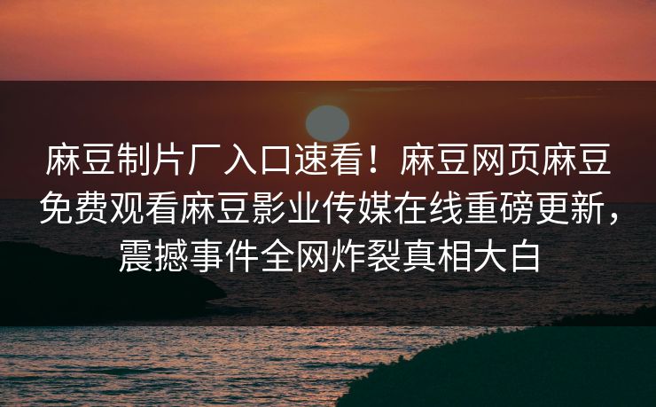 麻豆制片厂入口速看！麻豆网页麻豆免费观看麻豆影业传媒在线重磅更新，震撼事件全网炸裂真相大白