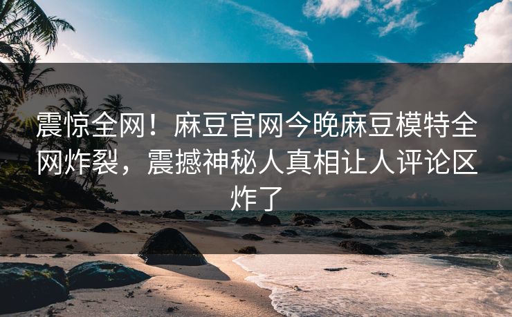 震惊全网！麻豆官网今晚麻豆模特全网炸裂，震撼神秘人真相让人评论区炸了