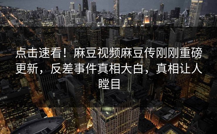 点击速看！麻豆视频麻豆传刚刚重磅更新，反差事件真相大白，真相让人瞠目