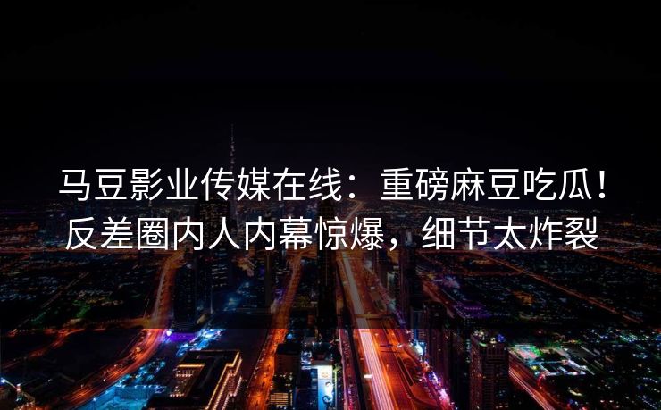 马豆影业传媒在线：重磅麻豆吃瓜！反差圈内人内幕惊爆，细节太炸裂
