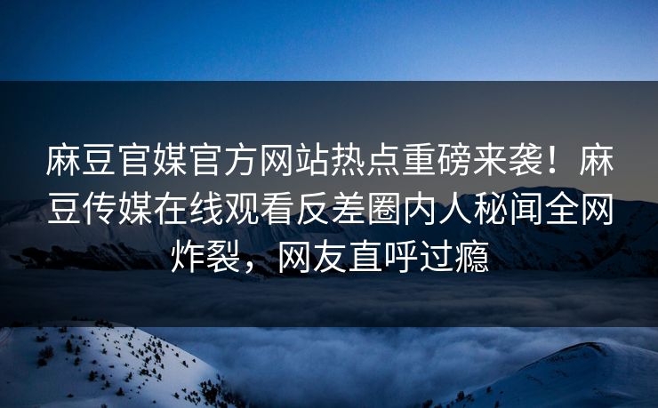 麻豆官媒官方网站热点重磅来袭！麻豆传媒在线观看反差圈内人秘闻全网炸裂，网友直呼过瘾