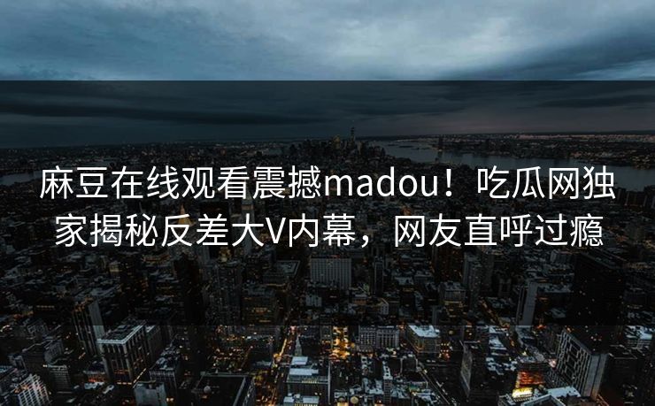 麻豆在线观看震撼madou！吃瓜网独家揭秘反差大V内幕，网友直呼过瘾