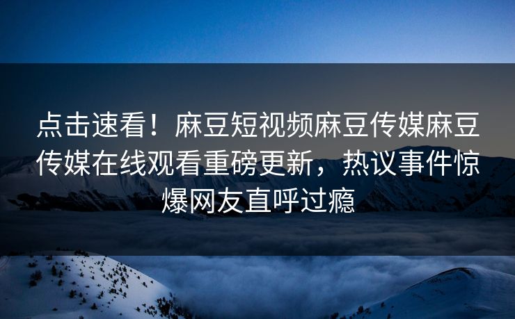 点击速看！麻豆短视频麻豆传媒麻豆传媒在线观看重磅更新，热议事件惊爆网友直呼过瘾
