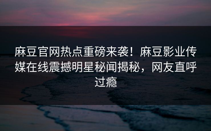 麻豆官网热点重磅来袭！麻豆影业传媒在线震撼明星秘闻揭秘，网友直呼过瘾