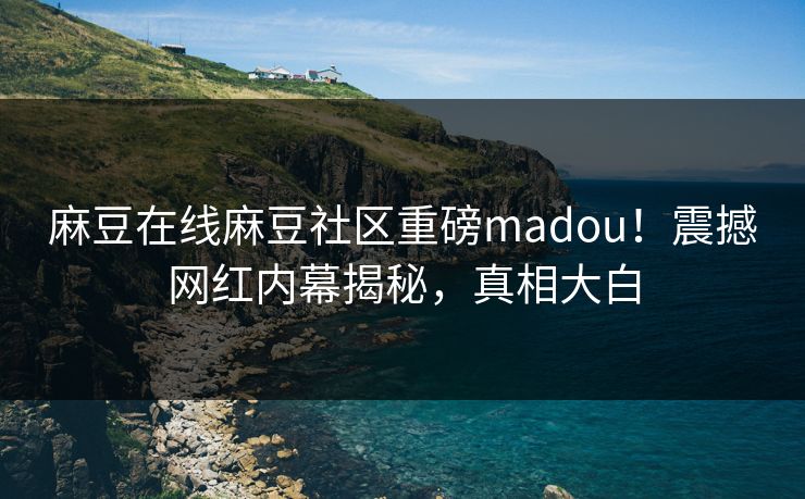 麻豆在线麻豆社区重磅madou！震撼网红内幕揭秘，真相大白