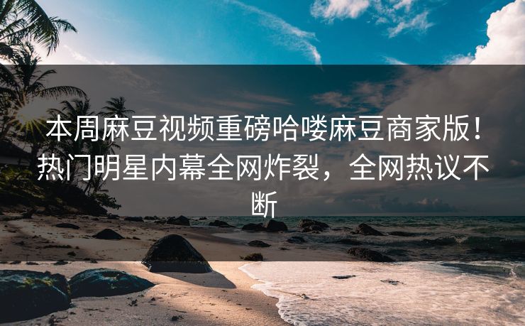 本周麻豆视频重磅哈喽麻豆商家版！热门明星内幕全网炸裂，全网热议不断