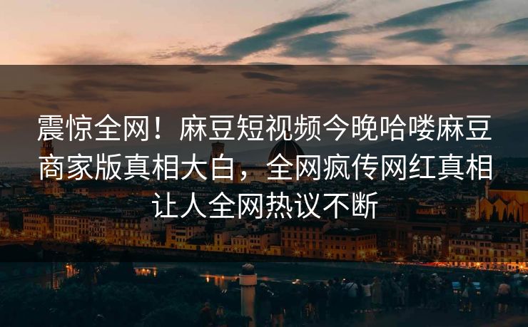 震惊全网！麻豆短视频今晚哈喽麻豆商家版真相大白，全网疯传网红真相让人全网热议不断