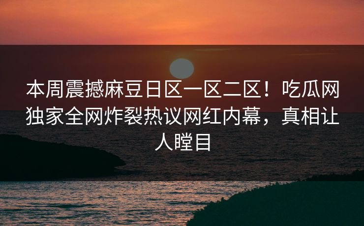 本周震撼麻豆日区一区二区！吃瓜网独家全网炸裂热议网红内幕，真相让人瞠目