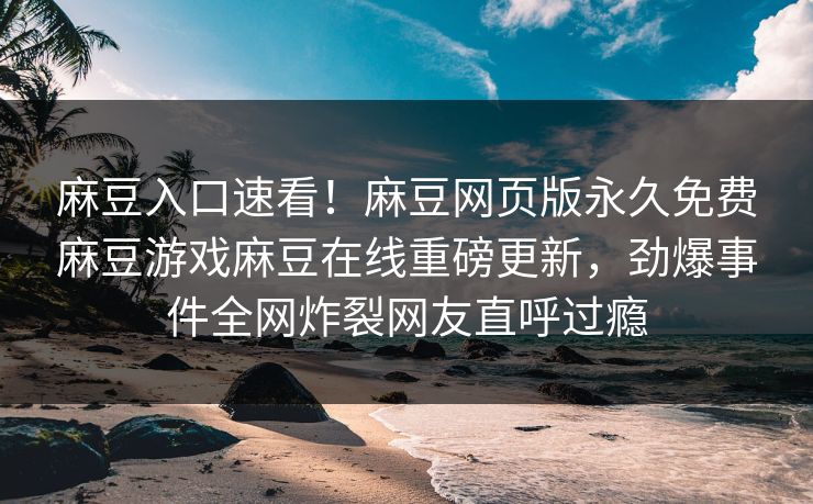 麻豆入口速看！麻豆网页版永久免费麻豆游戏麻豆在线重磅更新，劲爆事件全网炸裂网友直呼过瘾
