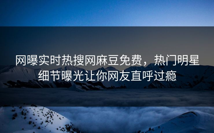 网曝实时热搜网麻豆免费，热门明星细节曝光让你网友直呼过瘾