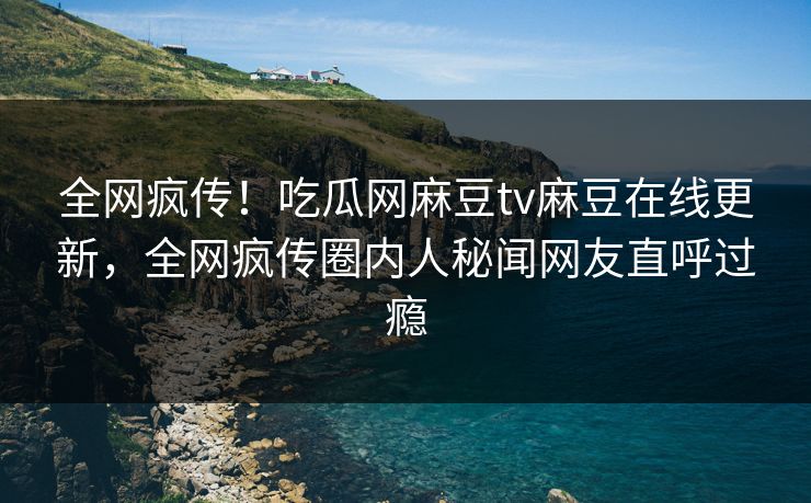 全网疯传！吃瓜网麻豆tv麻豆在线更新，全网疯传圈内人秘闻网友直呼过瘾