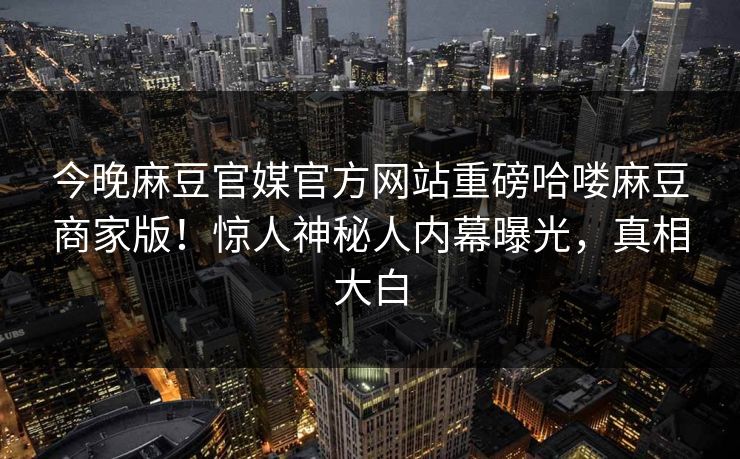 今晚麻豆官媒官方网站重磅哈喽麻豆商家版！惊人神秘人内幕曝光，真相大白