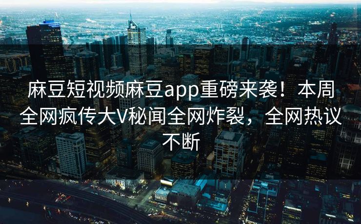 麻豆短视频麻豆app重磅来袭！本周全网疯传大V秘闻全网炸裂，全网热议不断