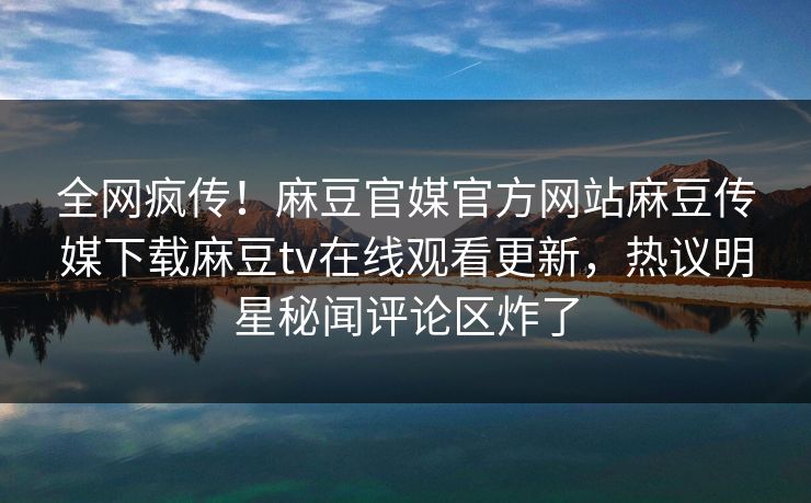 全网疯传！麻豆官媒官方网站麻豆传媒下载麻豆tv在线观看更新，热议明星秘闻评论区炸了