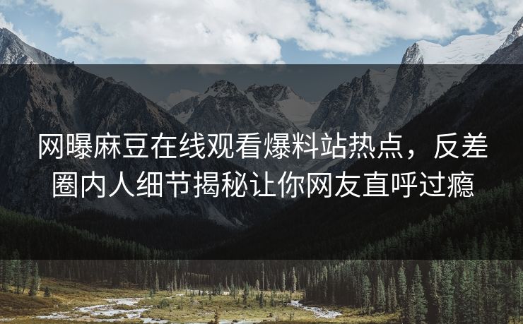 网曝麻豆在线观看爆料站热点，反差圈内人细节揭秘让你网友直呼过瘾