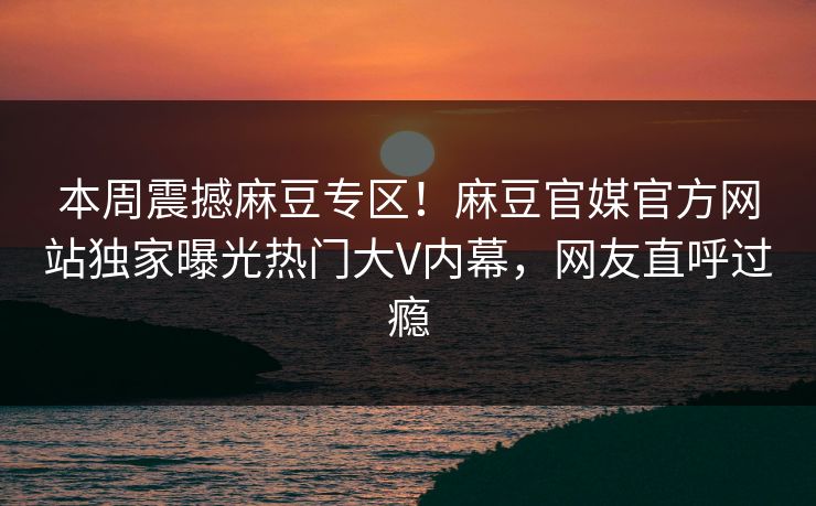 本周震撼麻豆专区！麻豆官媒官方网站独家曝光热门大V内幕，网友直呼过瘾