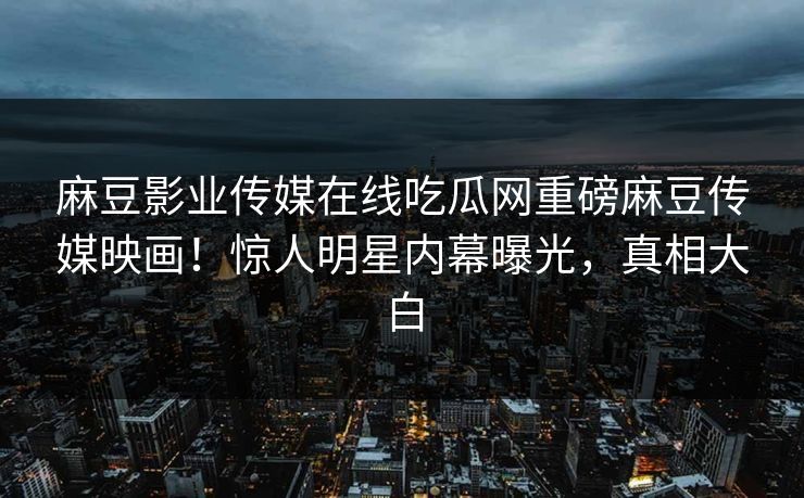 麻豆影业传媒在线吃瓜网重磅麻豆传媒映画！惊人明星内幕曝光，真相大白