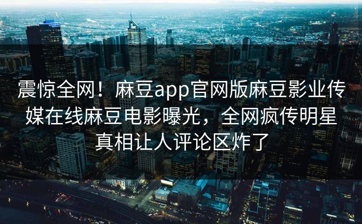 震惊全网！麻豆app官网版麻豆影业传媒在线麻豆电影曝光，全网疯传明星真相让人评论区炸了