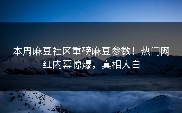 本周麻豆社区重磅麻豆参数！热门网红内幕惊爆，真相大白