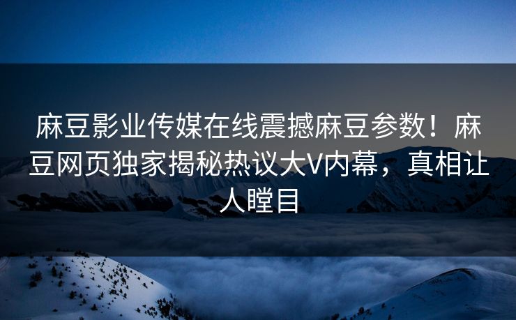 麻豆影业传媒在线震撼麻豆参数！麻豆网页独家揭秘热议大V内幕，真相让人瞠目