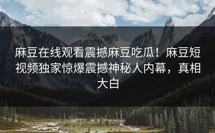 麻豆在线观看震撼麻豆吃瓜！麻豆短视频独家惊爆震撼神秘人内幕，真相大白