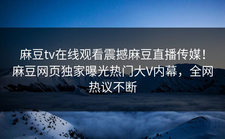 麻豆tv在线观看震撼麻豆直播传媒！麻豆网页独家曝光热门大V内幕，全网热议不断