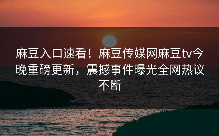 麻豆入口速看！麻豆传媒网麻豆tv今晚重磅更新，震撼事件曝光全网热议不断